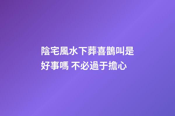 陰宅風水下葬喜鵲叫是好事嗎 不必過于擔心